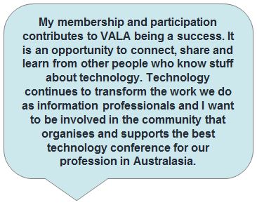 My membership and participation contributes to VALA being a success. It is an opportunity to connect, share and learn from other people who know stuff about technology. Technology continues to transform the work we do as information professionals and I want to be involved in the community that organises and supports the best technology conference for our profession in Australasia.